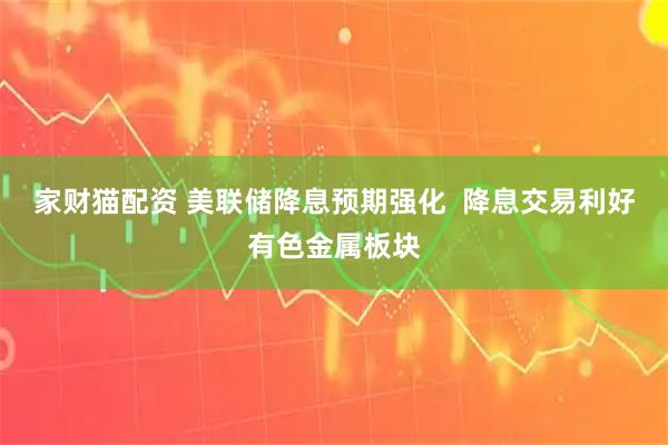 家财猫配资 美联储降息预期强化  降息交易利好有色金属板块