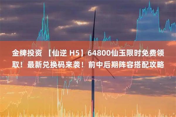 金牌投资 【仙逆 H5】64800仙玉限时免费领取！最新兑换码来袭！前中后期阵容搭配攻略
