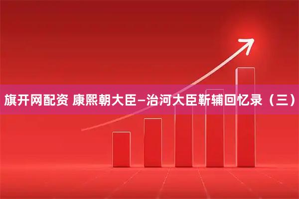 旗开网配资 康熙朝大臣—治河大臣靳辅回忆录（三）