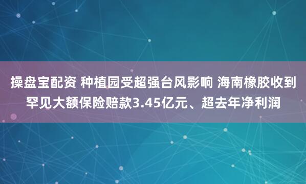 操盘宝配资 种植园受超强台风影响 海南橡胶收到罕见大额保险赔款3.45亿元、超去年净利润