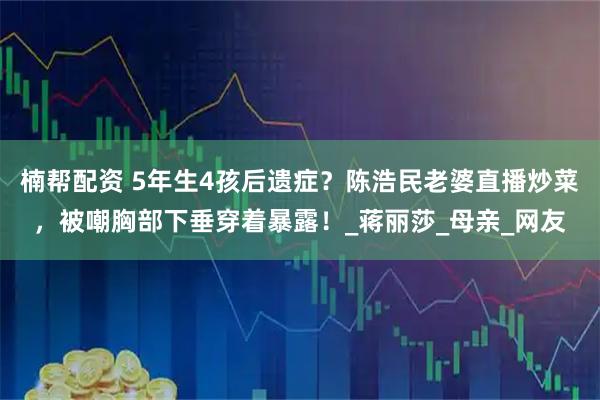 楠帮配资 5年生4孩后遗症？陈浩民老婆直播炒菜，被嘲胸部下垂穿着暴露！_蒋丽莎_母亲_网友