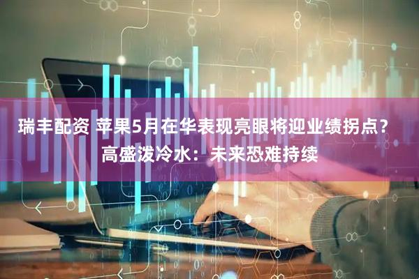 瑞丰配资 苹果5月在华表现亮眼将迎业绩拐点？ 高盛泼冷水：未来恐难持续