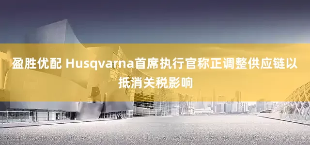 盈胜优配 Husqvarna首席执行官称正调整供应链以抵消关税影响