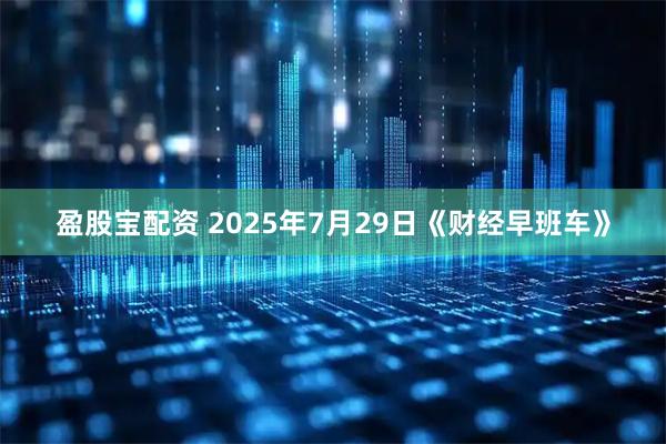 盈股宝配资 2025年7月29日《财经早班车》