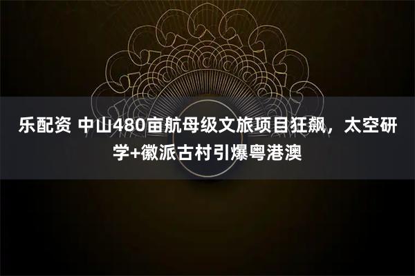 乐配资 中山480亩航母级文旅项目狂飙，太空研学+徽派古村引爆粤港澳