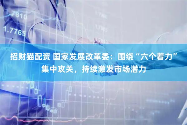 招财猫配资 国家发展改革委：围绕“六个着力”集中攻关，持续激发市场潜力