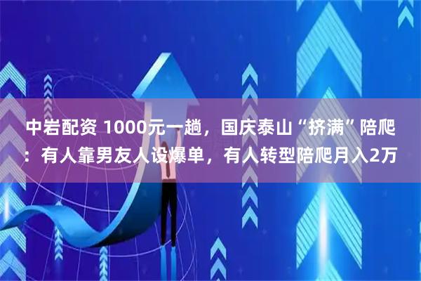中岩配资 1000元一趟，国庆泰山“挤满”陪爬：有人靠男友人设爆单，有人转型陪爬月入2万