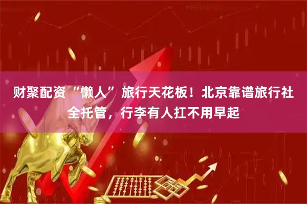 财聚配资 “懒人” 旅行天花板！北京靠谱旅行社全托管，行李有人扛不用早起