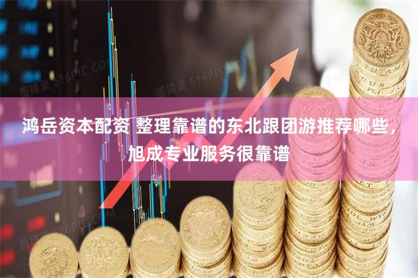 鸿岳资本配资 整理靠谱的东北跟团游推荐哪些，旭成专业服务很靠谱