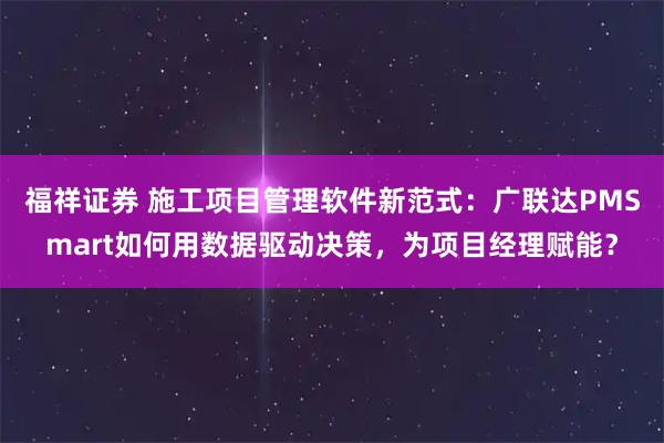 福祥证券 施工项目管理软件新范式：广联达PMSmart如何用数据驱动决策，为项目经理赋能？
