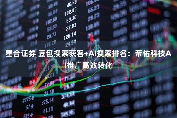星合证券 豆包搜索获客+AI搜索排名：帝佑科技AI推广高效转化