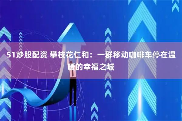 51炒股配资 攀枝花仁和：一群移动咖啡车停在温暖的幸福之城