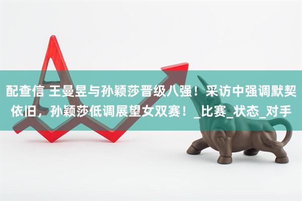配查信 王曼昱与孙颖莎晋级八强！采访中强调默契依旧，孙颖莎低调展望女双赛！_比赛_状态_对手