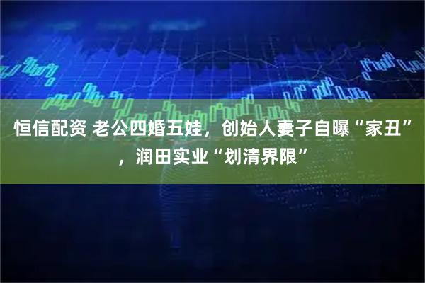 恒信配资 老公四婚五娃，创始人妻子自曝“家丑”，润田实业“划清界限”