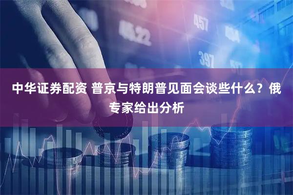 中华证券配资 普京与特朗普见面会谈些什么？俄专家给出分析