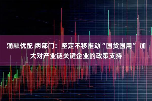 涌融优配 两部门：坚定不移推动“国货国用” 加大对产业链关键企业的政策支持