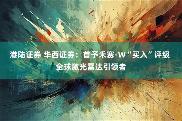 港陆证券 华西证券：首予禾赛-W“买入”评级 全球激光雷达引领者