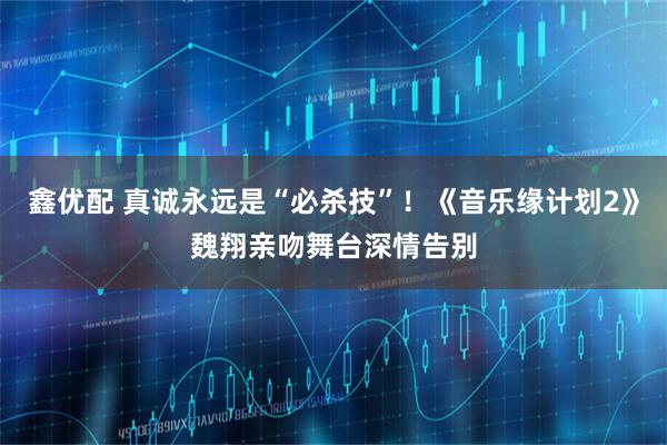 鑫优配 真诚永远是“必杀技”！《音乐缘计划2》魏翔亲吻舞台深情告别