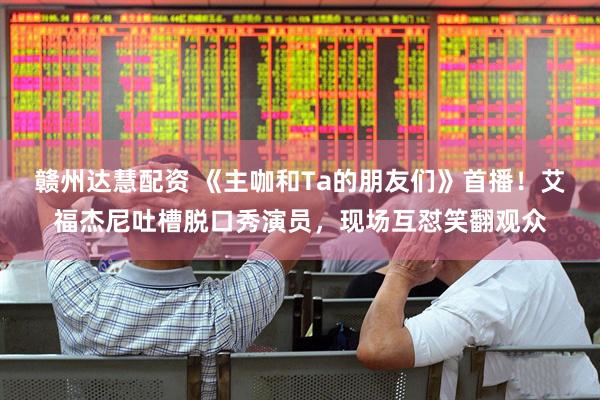 赣州达慧配资 《主咖和Ta的朋友们》首播！艾福杰尼吐槽脱口秀演员，现场互怼笑翻观众