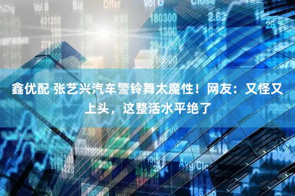鑫优配 张艺兴汽车警铃舞太魔性！网友：又怪又上头，这整活水平绝了