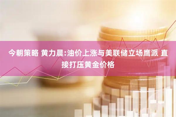 今朝策略 黄力晨:油价上涨与美联储立场鹰派 直接打压黄金价格