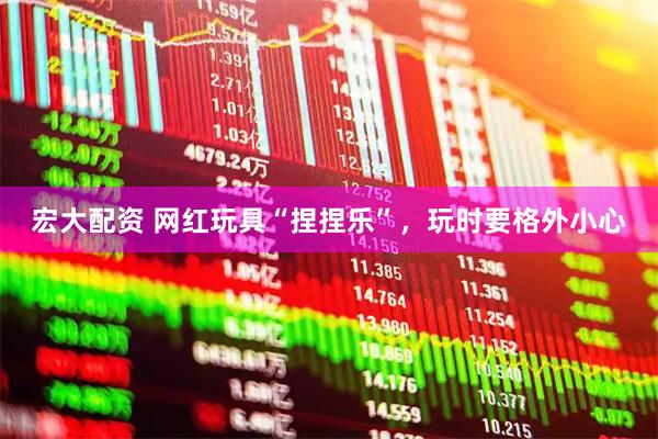 宏大配资 网红玩具“捏捏乐”，玩时要格外小心