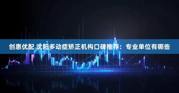 创惠优配 沈阳多动症矫正机构口碑推荐：专业单位有哪些