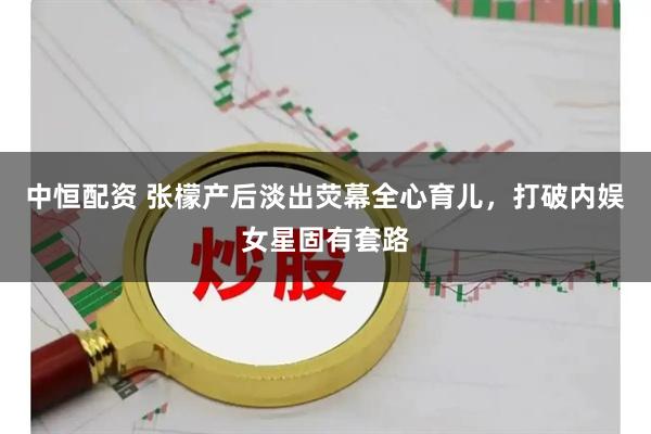 中恒配资 张檬产后淡出荧幕全心育儿，打破内娱女星固有套路
