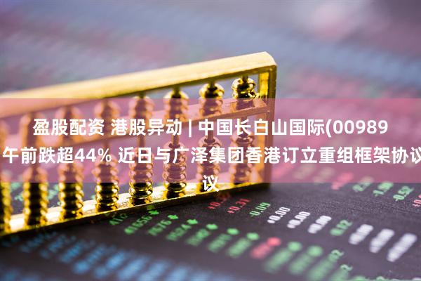 盈股配资 港股异动 | 中国长白山国际(00989)午前跌超44% 近日与广泽集团香港订立重组框架协议
